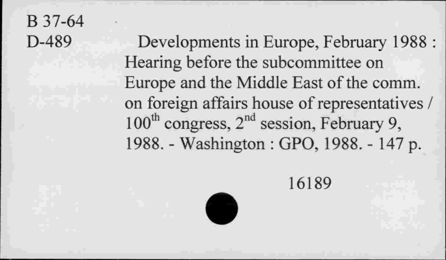 ﻿B 37-64
D-489
Developments in Europe, February 1988 : Hearing before the subcommittee on Europe and the Middle East of the comm, on foreign affairs house of representatives / 100th congress, 2nd session, February 9, 1988. - Washington : GPO, 1988. - 147 p.
16189